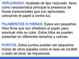 VERJURADO.  Acabado de tipo verjurado, tiene como característica principal la presencia de líneas transversales que son apreciadas colocando el papel a contra luz. FILAMENTOS O FIBRAS.  Estos son pequeños hilos finos que son añadidos al papel, para acentuar más su color. Estos hilos se pueden presentar en diferentes tamaños y colores. PUNTOS.  Estos puntos pueden ser pequeños trozos de otros papeles como el caso de confetti o resto de tóner de impresoras. 