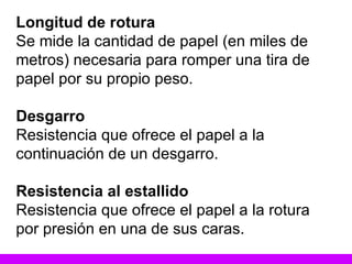 Longitud de rotura Se mide la cantidad de papel (en miles de metros) necesaria para romper una tira de papel por su propio peso. Desgarro Resistencia que ofrece el papel a la continuación de un desgarro. Resistencia al estallido Resistencia que ofrece el papel a la rotura por presión en una de sus caras. 
