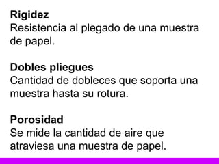 Rigidez Resistencia al plegado de una muestra de papel. Dobles pliegues Cantidad de dobleces que soporta una muestra hasta su rotura. Porosidad Se mide la cantidad de aire que atraviesa una muestra de papel. 