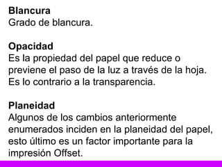 Blancura Grado de blancura. Opacidad Es la propiedad del papel que reduce o previene el paso de la luz a través de la hoja. Es lo contrario a la transparencia. Planeidad Algunos de los cambios anteriormente enumerados inciden en la planeidad del papel, esto último es un factor importante para la impresión Offset. 