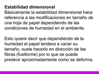 Estabilidad dimensional Básicamente la estabilidad dimensional hace referencia a las modificaciones en tamaño de una hoja de papel dependiendo de las condiciones de humedad en el ambiente.  Esto quiere decir que dependiendo de la humedad el papel tendera a variar su tamaño, suele hacerlo en dirección de las fibras (fusiforme) por lo que se puede predecir aproximadamente como se deforma. 