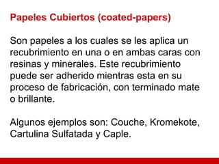 Papeles Cubiertos (coated-papers) Son papeles a los cuales se les aplica un recubrimiento en una o en ambas caras con resinas y minerales. Este recubrimiento puede ser adherido mientras esta en su proceso de fabricación, con terminado mate o brillante. Algunos ejemplos son: Couche, Kromekote, Cartulina Sulfatada y Caple. 