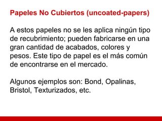 Papeles No Cubiertos (uncoated-papers) A estos papeles no se les aplica ningún tipo de recubrimiento; pueden fabricarse en una gran cantidad de acabados, colores y pesos. Este tipo de papel es el más común de encontrarse en el mercado. Algunos ejemplos son: Bond, Opalinas, Bristol, Texturizados, etc. 