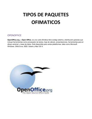 TIPOS DE PAQUETES
                        OFIMATICOS

OPENOFFICE
OpenOffice.org, u Open Office, es una suite ofimática libre (código abierto y distribución gratuita) que
incluye herramientas como procesador de textos, hoja de cálculo, presentaciones, herramientas para el
dibujo vectorial y base de datos. Está disponible para varias plataformas, tales como Microsoft
Windows, GNU/Linux, BSD, Solaris y Mac OS X.
 