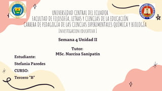 UNIVERSIDAD CENTRAL DEL ECUADOR
FACULTAD DE FILOSOFÍA, LETRAS Y CIENCIAS DE LA EDUCACIÓN
CARRERA DE PEDAGOGÍA DE LAS CIENCIAS EXPERIMENTALES QUÍMICA Y BIOLOGÍA


Estudiante:
Stefanìa Paredes
CURSO:
Tercero "B"
Investigacion educativa I
Tutor:
MSc. Narcisa Sanipatín
Semana 4 Unidad II
 