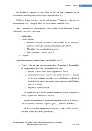 La Parálisis Cerebral   10


   Las familias o ayudantes de estos niños con PC son muy importantes en su
tratamiento o atención por lo que deben implicarse al máximo en el.

   El objetivo de esta atención es que los individuos con PC consigan evolucionar de
manera satisfactoria y conseguir la máxima independencia en su vida diaria.

   Hay tres áreas que son muy importantes para estimular durante la atención de estas
Necesidades Educativas Especificas:

       1. Socialización
       2. Psicomotricidad:
               o Motricidad Gruesa, equilibrio, fortalecimiento de los músculos,
                   caminar, subir y bajar escaleras, saltar, sentarse, levantarse…
               o Motricidad Fina, coordinación visomotora.
               o Conocimiento del esquema corporal.
       3. Lenguaje

   Hay distintos tipos de tratamientos para los individuos con PC:

          Terapia Física: debe de comenzar nada más ser descubierta la discapacidad,
           en los primeros años de vida. Tiene tres objetivos clave:
                1. Prevenir la atrofia de sus músculos por la falta de uso.
                2. Evitar contracturas, es muy frecuente que los músculos se encojan
                    por un tono muscular anormal y por su debilidad, esto limita el
                    movimiento de las articulaciones y puede hacer que sus habilidades
                    motrices se pierdan
                3. Mejorar su desarrollo motor.

               La terapia física y el uso de aparatos ortopédicos ayudan a prevenir la
           atrofia y contracturas estirando los músculos.

               También se emplean otras actividades como la Realización de Patrones,
           con movimientos elementales, impulsos, gateo,…, la técnica de Bobath,…

               De 3 a 6 años sirve para preparar al niño para su vida escolar (sentarse,
           moverse, escribir, vida diaria, comunicarse,…).




Nuria de la Macorra, Rocío Orenes, Marta Palomares y Isabel Remacha
                    Grupo 261 Educación Infantil                                 28/03/2012
 
