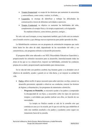 La Parálisis Cerebral   11


           Terapia Ocupacional: se ocupa de las destrezas que aumenten la autoestima
            y autoconfianza, como comer, vestirse, ir al baño,…
           Logopedia: se encarga de identificar y trabajar las dificultades de
            comunicación a través de diferentes actividades o ejercicios.
           Terapia Conductual: su objetivo es aumentar las habilidades del niño,
            complementa a la terapia física, a la terapia ocupacional y a la logopedia.
                Se emplean refuerzos, como ánimos, premios, castigos…

   No solo vale usar la terapia, es muy importante también, que el niño este en contacto
con el mundo exterior y que obtenga nuevas experiencias para poder aprender de ellas.

   La Rehabilitación comienza con un programa de estimulación temprana que suele
durar hasta los dos años de edad, dependiendo de las necesidades del niño y sus
características, este programa estimula su desarrollo psicomotor.

   El programa debe estar adecuado a sus NEE (Necesidades Educativas Especiales) y
proporcionarle los estímulos necesarios para su desarrollo, interrelacionando todas las
áreas en las que se va a desenvolver, mejorar sus habilidades, estimular las conductas
propias de su edad y proporcionarle oportunidades para interaccionar.

   En la vida del niño con parálisis cerebral, hay bastante gente a su alrededor con el
objetivos de atenderle, ayudar y guiarle en su vida diaria, y así mejorar su calidad de
vida.

       Padres, deben recibir el apoyo necesario para saber ejercitar a su hijo, conocer su
        desarrollo psicomotor, aprender a observar sus conductas, conocer las técnicas
        de higiene y alimentación y los programas de tratamiento a domicilio.
            -   Programa en Domicilio, es necesario ayudar a los padres a comprender
                la discapacidad de sus hijos, y asesorarles sobre los tipos de ejercicios
                terapias y actividades que pueden realizar con ellos, en función de sus
                necesidades.
                       La terapia no finaliza cuando se sale de la consulta sino que
                continúa en casa ye n la escuela, por lo que no solo hay que rehabilitar al
                niño sino también enseñarle a los padres y ayudantes como seguir ese
                tratamiento fuera de la consulta.



Nuria de la Macorra, Rocío Orenes, Marta Palomares y Isabel Remacha
                    Grupo 261 Educación Infantil                                28/03/2012
 