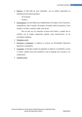 La Parálisis Cerebral   12


      Médicos: el niño debe de estar controlado         por un médico especialista en
       rehabilitación de manera periódica.
           -   Neonatologo
           -   Pediatra
      Fisioterapeuta, usa actividades que complementan a la terapia, como el ejercicio,
       manipulación, calor y masajes. Aconsejan a los padres sobre las posturas y como
       enseñar a sus hijos a sentarse, andar, estar de pie…
               Pero no solo eso, los músculos se hacen más fuertes y cuando esto se
       combina con la terapia ocupacional aprende como desenvolverse en las
       actividades cotidianas.
      Trabajador social
      Psicólogos y pedagogos, su objetivo es conocer sus Necesidades Educativas
       Especiales y entenderles.
      Logopedas, al principio cuando son pequeños su objetivo es enseñarles a comer
       y a beber, cuando crecen será enseñarles a usar el lenguaje oral y escrito y a su
       comprensión.
      Asistente social




Nuria de la Macorra, Rocío Orenes, Marta Palomares y Isabel Remacha
                    Grupo 261 Educación Infantil                                28/03/2012
 