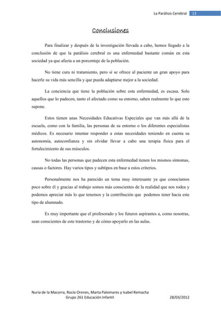 La Parálisis Cerebral   13



                                   Conclusiones

       Para finalizar y después de la investigación llevada a cabo, hemos llegado a la
conclusión de que la parálisis cerebral es una enfermedad bastante común en esta
sociedad ya que afecta a un porcentaje de la población.

       No tiene cura ni tratamiento, pero sí se ofrece al paciente un gran apoyo para
hacerle su vida más sencilla y que pueda adaptarse mejor a la sociedad.

       La conciencia que tiene la población sobre esta enfermedad, es escasa. Solo
aquellos que lo padecen, tanto el afectado como su entorno, saben realmente lo que esto
supone.

       Estos tienen unas Necesidades Educativas Especiales que van más allá de la
escuela, como con la familia, las personas de su entorno o los diferentes especialistas
médicos. Es necesario intentar responder a estas necesidades teniendo en cuenta su
autonomía, autoconfianza y sin olvidar llevar a cabo una terapia física para el
fortalecimiento de sus músculos.

       No todas las personas que padecen esta enfermedad tienen los mismos síntomas,
causas o factores. Hay varios tipos y subtipos en base a estos criterios.

       Personalmente nos ha parecido un tema muy interesante ya que conocíamos
poco sobre él y gracias al trabajo somos más conscientes de la realidad que nos rodea y
podemos apreciar más lo que tenemos y la contribución que podemos tener hacia este
tipo de alumnado.

       Es muy importante que el profesorado y los futuros aspirantes a, como nosotras,
sean conscientes de este trastorno y de cómo apoyarlo en las aulas.




Nuria de la Macorra, Rocío Orenes, Marta Palomares y Isabel Remacha
                    Grupo 261 Educación Infantil                                 28/03/2012
 