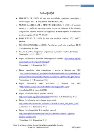 La Parálisis Cerebral   14



                                   Bibliografía
      FEDERICO, GF. (2007): El niño con necesidades espaciales: neurología y
       musicoterapia. PP.45 Y 46 (Editorial Kier: Buenos Aires)
      MUÑOZ CANTERO, JM. y MARTÍN BETANZOS, J. (2008): El contexto
       escolar y el cambio de las estrategias en a atención educativa de los alumnos
       con parálisis cerebral a través del diagnostico. Revista española de orientación
       y psicopedagogía. 19 (2). PP. 186-204
      ROSA RIVERO, A. (1993): El niño con parálisis cerebral. PP.27 (MEC:
       Madrid)
      TOLEDO GONZÁLEZ, M. (1998): Parálisis cerebral: mito y realidad. PP.23
       (Universidad de Sevilla)
      YELIN, B. (1997). Diagnóstico temprano de la parálisis cerebral. Revista de
       Neurología, 25 (141): 725-727.

      Página electrónica de medicina, sobre la parálisis cerebral “http://nichcy.org/wp-
       content/uploads/docs/spanish/fs2sp.pdf”
       (Consultada el 18 de marzo de 2012)

      Página electrónica sobre tratamientos y apoyos a alumnos con NEE
       “http://salud.discapnet.es/Castellano/Salud/Enfermedades/EnfermedadesDiscapa
       citantes/P/Paralisis%20cerebral/Paginas/Descripcion.aspx#medidas_preventivas
       ” (consultada el 18 de marzo de 2012)
      Página     electrónica     sobre     actividades      a   alumnos      con      NEE
       “http://campus.usal.es/~inico/actividades/actasuruguay2001/7.pdf”
       (consultada el 18 de marzo de 2012)
      Página electrónica sobre la parálisis cerebral
       http://www.ccem.org.mx/pci/clasif.htm (consultada el 20 de marzo de 2012)
      Página electrónica de una revista de neurociencia
       http://neurociencias.udea.edu.co/revista/PDF/REVNEURO_vol9_num1_9.pdf
       (Consultada el 21 de marzo de 2012)
      Página electrónica oficial de la parálisis cerebral
       http://www.paralisiscerebral.com/ique-es-la-paralisis-cerebral/7-tipos-de-
       paralisis-cerebral.html
       (Consultada el 23 de marzo de 2012)

Nuria de la Macorra, Rocío Orenes, Marta Palomares y Isabel Remacha
                    Grupo 261 Educación Infantil                                28/03/2012
 