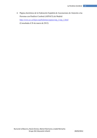 La Parálisis Cerebral   15


      Página electrónica de la Federación Española de Asociaciones de Atención a las
       Personas con Parálisis Cerebral (ASPACE) de Madrid:
       http://www.uv.es/hijos-esp/boletines/aspace/asp_1/asp_1.html
       (Consultada el 26 de marzo de 2012)




Nuria de la Macorra, Rocío Orenes, Marta Palomares y Isabel Remacha
                    Grupo 261 Educación Infantil                                28/03/2012
 