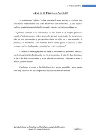 La Parálisis Cerebral   3



                          ¿Qué es la Parálisis Cerebral?

       Si un niño tiene Parálisis Cerebral, esto significa que parte de su cerebro o bien
no funciona correctamente o no se ha desarrollado con normalidad. La zona afectada
suele ser una de las que controlan los músculos y ciertos movimientos del cuerpo.

"La parálisis cerebral es la consecuencia de una lesión en el encéfalo producida
cuando el sistema nervioso está en desarrollo (período gestacional y los tres primeros
años de vida extrauterina) y que ocasiona daños variables en el tono muscular, la
postura y el movimiento. Este trastorno motor central puede ir asociado a otros
neuroperceptivos, intelectuales, comunicativos, crisis convulsivas"

       La Parálisis cerebral presenta una serie de características: trastornos debidos a
una lesión cerebral producidos entre los tres primeros años de vida .El daño dominante
se da en las funciones motrices, y se ve afectado normalmente afectando el tono, la
postura y el movimiento

       En algunas personas, la Parálisis Cerebral es apenas apreciable y otras pueden
estar muy afectadas. No hay dos personas afectadas de la misma manera.




Nuria de la Macorra, Rocío Orenes, Marta Palomares y Isabel Remacha
                    Grupo 261 Educación Infantil                                28/03/2012
 