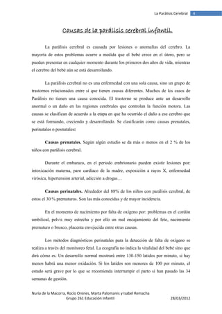 La Parálisis Cerebral   4



                 Causas de la parálisis cerebral infantil.

       La parálisis cerebral es causada por lesiones o anomalías del cerebro. La
mayoría de estos problemas ocurre a medida que el bebé crece en el útero, pero se
pueden presentar en cualquier momento durante los primeros dos años de vida, mientras
el cerebro del bebé aún se está desarrollando.

       La parálisis cerebral no es una enfermedad con una sola causa, sino un grupo de
trastornos relacionados entre sí que tienen causas diferentes. Muchos de los casos de
Parálisis no tienen una causa conocida. El trastorno se produce ante un desarrollo
anormal o un daño en las regiones cerebrales que controlan la función motora. Las
causas se clasifican de acuerdo a la etapa en que ha ocurrido el daño a ese cerebro que
se está formando, creciendo y desarrollando. Se clasificarán como causas prenatales,
perinatales o posnatales:

       Causas prenatales. Según algún estudio se da más o menos en el 2 % de los
niños con parálisis cerebral.

       Durante el embarazo, en el periodo embrionario pueden existir lesiones por:
intoxicación materna, paro cardíaco de la madre, exposición a rayos X, enfermedad
virósica, hipertensión arterial, adicción a drogas…

       Causas perinatales. Alrededor del 88% de los niños con parálisis cerebral, de
estos el 30 % prematuros. Son las más conocidas y de mayor incidencia.

       En el momento de nacimiento por falta de oxígeno por: problemas en el cordón
umbilical, pelvis muy estrecha y por ello un mal encajamiento del feto, nacimiento
prematuro o brusco, placenta envejecida entre otras causas.

       Los métodos diagnósticos perinatales para la detección de falta de oxígeno se
realiza a través del monitoreo fetal. La ecografía no indica la vitalidad del bebé sino que
dirá cómo es. Un desarrollo normal mostrará entre 130-150 latidos por minuto, si hay
menos habrá una menor oxidación. Si los latidos son menores de 100 por minuto, el
estado será grave por lo que se recomienda interrumpir el parto si han pasado las 34
semanas de gestión.


Nuria de la Macorra, Rocío Orenes, Marta Palomares y Isabel Remacha
                    Grupo 261 Educación Infantil                                28/03/2012
 