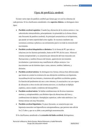 La Parálisis Cerebral   6



                              Tipos de parálisis cerebral

    Existen varios tipos de parálisis cerebral que tienen que ver con los síntomas de
cada persona. Si los clasificamos atendiendo a los aspectos clínicos, se distinguen cinco
tipos:

        Parálisis cerebral espástica: Cuando hay afectación de la corteza motora o vías
         subcorticales intracerebrales, principalmente vía piramidal (es la forma clínica
         más frecuente de parálisis cerebral). Su principal característica es la hipertonía,
         que puede ser tanto espasticidad como rigidez. Se reconoce mediante una
         resistencia continua o plástica a un estiramiento pasivo en toda la extensión del
         movimiento.
        Parálisis cerebral disquinética o distónica: Es la forma de PC que más se
         relaciona con los factores perinatales, hasta un 60-70% de los casos. Afecta al
         sistema extrapiramidal y se caracteriza por alteración del tono muscular con
         fluctuaciones y cambios bruscos del mismo, aparición de movimientos
         involuntarios y persistencia muy manifiesta de reflejos arcaicos. Los
         movimientos son de distintos tipos: corea, atetosis, temblor, babismo, y
         distonías.
        Parálisis cerebral atáxica: Se distinguen tres formas clínicas bien diferenciadas
         que tienen en común la existencia de una afectación cerebelosa con hipotonía,
         incoordinación del movimiento y trastornos del equilibrio en distintos grados.
         En función del predominio de uno u otro síntoma y la asociación o no con signos
         de afectación a otros niveles del sistema nervioso, se clasifican en diplejía
         espástica, ataxia simple y síndrome del desequilibrio.
        Parálisis cerebral mixta: Se hallan combinaciones de diversos trastornos
         motores y extrapiramidales con distintos tipos de alteraciones del tono y
         combinaciones de diplejía o hemiplejías espásticas, sobre todo atetósicos. Las
         formas mixtas son muy frecuentes.
        Parálisis cerebral hipotónica: Es poco frecuente, se caracteriza por una
         hipotonía muscular con hiperreflexia osteopotendinosa, que persiste más allá de
         los 2-3 años y que no se debe a una patología neuromuscular.

    Si lo clasificamos atendiendo a la extensión del daño cerebral, distinguimos:


Nuria de la Macorra, Rocío Orenes, Marta Palomares y Isabel Remacha
                    Grupo 261 Educación Infantil                                   28/03/2012
 