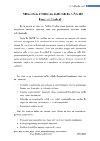 La Parálisis Cerebral   8



             Necesidades Educativas Especiales en niños con
                               Parálisis Cerebral

       En la escuela un niño con Parálisis Cerebral puede presentar unas grandes
necesidades educativas especiales entre ellas probablemente necesitara ayuda
individualizada

       Según La LOGSE “se establece que las enseñanzas que componen el sistema
educativo se adaptarán a las características de los alumnos con NEE, sin exclusión
alguna. De esta forma, se destierra de una vez para siempre la distinción entre alumnos
asistenciales y alumnos educables. Todos son educables porque toda intervención
educativa debe proporcionar la calidad de enseñanza y de calidad de vida. Este
planteamiento es posible a la nueva concepción de currículo. El nuevo paradigma no se
centra exclusivamente en las habilidades cognitivas, sino que la nueva concepción de
currículo clasifica los contenidos de la enseñanza en conceptos, procedimientos y
actitudes”




   Los objetivos de la atención de las Necesidades Educativas Especiales en niños con
PC, deben ser:

      Fomentar su autonomía, autoconfianza y autorrealización, con los aprendizajes
       básicos para desenvolverse en la vida cotidiana
      Facilitar su crecimiento y desarrollo pleno, compensando los déficit que pueda
       tener con su discapacidad
      Estimular su comunicación verbal y no verbal, enseñándoles unos medios de
       expresión adecuados, estimulando a la vez su comprensión
      Fomentar el contacto social

   Pero los objetivos deben ser también metas físicas, es decir de movimiento,
posturas, cuerpo físico…

      Conseguir una musculatura mas fuerte a través de movimientos terapéuticos
      Conseguir posturas y movimientos adecuados
      Facilitar el equilibrio y enderezamiento del cuerpo

Nuria de la Macorra, Rocío Orenes, Marta Palomares y Isabel Remacha
                    Grupo 261 Educación Infantil                                28/03/2012
 