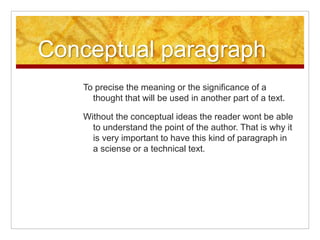 Conceptual paragraph
To precise the meaning or the significance of a
thought that will be used in another part of a text.
Without the conceptual ideas the reader wont be able
to understand the point of the author. That is why it
is very important to have this kind of paragraph in
a sciense or a technical text.
 