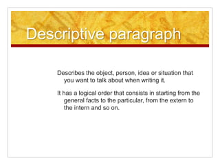 Descriptive paragraph
Describes the object, person, idea or situation that
you want to talk about when writing it.
It has a logical order that consists in starting from the
general facts to the particular, from the extern to
the intern and so on.
 