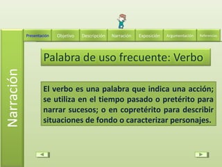 El verbo es una palabra que indica una acción;
se utiliza en el tiempo pasado o pretérito para
narrar sucesos; o en copretérito para describir
situaciones de fondo o caracterizar personajes.
Descripción Narración ExposiciónPresentación Objetivo ReferenciasArgumentación
 