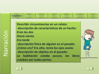 Describir circunstancias en un relato:
-descripción de características de un hecho:
Eran las dos
Hacía viento
Era tarde
-descripción física de alguien en el pasado:
¿Cómo era? Era alto, tenía los ojos azules
-descripción de objetos en el pasado:
La habitación estaba oscura, los libros
estaban por todas partes.
Descripción Narración ExposiciónPresentación Objetivo ReferenciasArgumentación
 