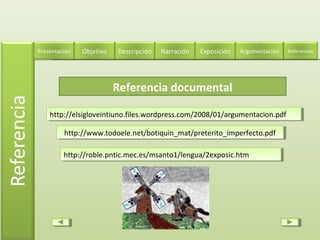 Referencia documental
http://elsigloveintiuno.files.wordpress.com/2008/01/argumentacion.pdfhttp://elsigloveintiuno.files.wordpress.com/2008/01/argumentacion.pdf
http://www.todoele.net/botiquin_mat/preterito_imperfecto.pdfhttp://www.todoele.net/botiquin_mat/preterito_imperfecto.pdf
Descripción Narración ExposiciónPresentación Objetivo ReferenciasArgumentación
http://roble.pntic.mec.es/msanto1/lengua/2exposic.htmhttp://roble.pntic.mec.es/msanto1/lengua/2exposic.htm
 