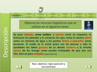 Se puso delgada, como sardina, y ojerosa como un mapache, le
brincaron los pómulos y le crecieron los ojos, tenía el vientre plano
como un remanso de agua y los pechos firmes y pequeños como
duraznos. El cuello se le estiró junto con las piernas y sólo le
quedaban los labios gruesos de su abuela materna y la mirada
oscura de los Arango como prueba irrefutable de que aún era
ella. Solo un poco enojada (Ángeles Mastretta)
Observa los recursos lingüísticos que se
utilizan en el siguiente texto.
Rojo- adjetivos; negro aposición y
azul participio
Descripción Narración ExposiciónPresentación Objetivo ReferenciasArgumentación
 