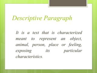 Descriptive Paragraph
It is a text that is characterized
meant to represent an object,
animal, person, place or feeling,
exposing its particular
characteristics.
 