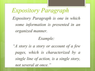 Expository Paragraph
Expository Paragraph is one in which
some information is presented in an
organized manner.
Example:
“A story is a story or account of a few
pages, which is characterized by a
single line of action, is a single story,
not several at once.”
 