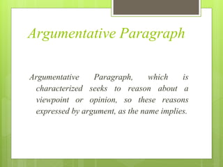 Argumentative Paragraph
Argumentative Paragraph, which is
characterized seeks to reason about a
viewpoint or opinion, so these reasons
expressed by argument, as the name implies.
 