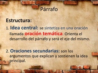 Párrafo
Estructura:
1. Idea central: se sintetiza en una oración
llamada oración temática. Orienta el
desarrollo del párrafo y será el eje del mismo.
2. Oraciones secundarias: son los
argumentos que explican y sostienen la idea
principal.
 