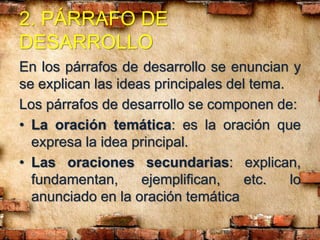 2. PÁRRAFO DE
DESARROLLO
En los párrafos de desarrollo se enuncian y
se explican las ideas principales del tema.
Los párrafos de desarrollo se componen de:
• La oración temática: es la oración que
expresa la idea principal.
• Las oraciones secundarias: explican,
fundamentan, ejemplifican, etc. lo
anunciado en la oración temática
 
