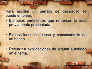 Para escribir un párrafo de desarrollo se
puede emplear:
• Ejemplos pertinentes que refuercen la idea
previamente presentada.
• Explicaciones de causa y consecuencia de
un hecho.
• Recurrir a explicaciones de alguna autoridad
en el tema.
 