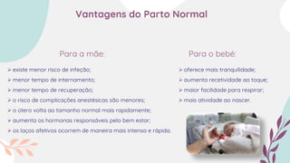 Para a mãe: Para o bebé:
 existe menor risco de infeção;
 menor tempo de internamento;
 menor tempo de recuperação;
 o risco de complicações anestésicas são menores;
 o útero volta ao tamanho normal mais rapidamente;
 aumenta os hormonas responsáveis pelo bem estar;
 os laços afetivos ocorrem de maneira mais intensa e rápida.
 oferece mais tranquilidade;
 aumenta recetividade ao toque;
 maior facilidade para respirar;
 mais atividade ao nascer.
Vantagens do Parto Normal
 