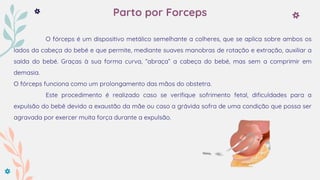 Parto por Forceps
O fórceps é um dispositivo metálico semelhante a colheres, que se aplica sobre ambos os
lados da cabeça do bebé e que permite, mediante suaves manobras de rotação e extração, auxiliar a
saída do bebé. Graças à sua forma curva, “abraça” a cabeça do bebé, mas sem a comprimir em
demasia.
O fórceps funciona como um prolongamento das mãos do obstetra.
Este procedimento é realizado caso se verifique sofrimento fetal, dificuldades para a
expulsão do bebê devido a exaustão da mãe ou caso a grávida sofra de uma condição que possa ser
agravada por exercer muita força durante a expulsão.
 