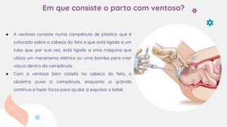 Em que consiste o parto com ventosa?
● A ventosa consiste numa campânula de plástico que é
colocada sobre a cabeça do feto e que está ligada a um
tubo que, por sua vez, está ligado a uma máquina que
utiliza um mecanismo elétrico ou uma bomba para criar
vácuo dentro da campânula.
● Com a ventosa bem colada na cabeça do feto, o
obstetra puxa a campânula, enquanto a grávida
continua a fazer força para ajudar a expulsar o bebé.
 
