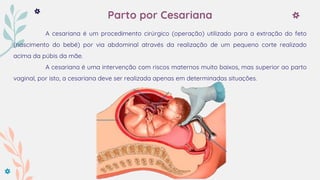 Parto por Cesariana
A cesariana é um procedimento cirúrgico (operação) utilizado para a extração do feto
(nascimento do bebé) por via abdominal através da realização de um pequeno corte realizado
acima da púbis da mãe.
A cesariana é uma intervenção com riscos maternos muito baixos, mas superior ao parto
vaginal, por isto, a cesariana deve ser realizada apenas em determinadas situações.
 