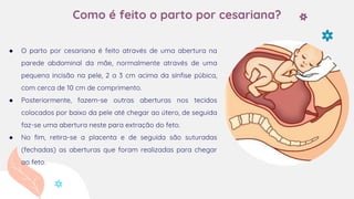 Como é feito o parto por cesariana?
● O parto por cesariana é feito através de uma abertura na
parede abdominal da mãe, normalmente através de uma
pequena incisão na pele, 2 a 3 cm acima da sínfise púbica,
com cerca de 10 cm de comprimento.
● Posteriormente, fazem-se outras aberturas nos tecidos
colocados por baixo da pele até chegar ao útero, de seguida
faz-se uma abertura neste para extração do feto.
● No fim, retira-se a placenta e de seguida são suturadas
(fechadas) as aberturas que foram realizadas para chegar
ao feto.
 