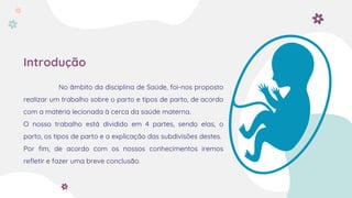 Introdução
No âmbito da disciplina de Saúde, foi-nos proposto
realizar um trabalho sobre o parto e tipos de parto, de acordo
com a matéria lecionada à cerca da saúde materna.
O nosso trabalho está dividido em 4 partes, sendo elas, o
parto, os tipos de parto e a explicação das subdivisões destes.
Por fim, de acordo com os nossos conhecimentos iremos
refletir e fazer uma breve conclusão.
 