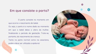 Em que consiste o parto?
O parto consiste no momento em
que ocorre o nascimento do bebé.
Ou seja, o parto é o nome dado ao momento
em que o bebé deixa o útero da mulher,
finalizando o período de gestação. Trata-se,
portanto, do nascimento da criança.
Tanto no parto normal como na cesariana,
pode e deve ser utilizada a epidural.
 