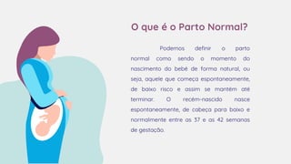 O que é o Parto Normal?
Podemos definir o parto
normal como sendo o momento do
nascimento do bebé de forma natural, ou
seja, aquele que começa espontaneamente,
de baixo risco e assim se mantém até
terminar. O recém-nascido nasce
espontaneamente, de cabeça para baixo e
normalmente entre as 37 e as 42 semanas
de gestação.
 