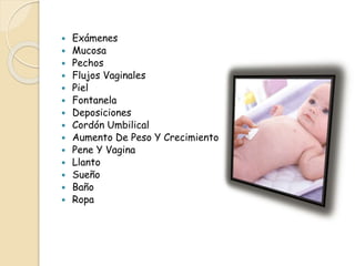  Exámenes
 Mucosa
 Pechos
 Flujos Vaginales
 Piel
 Fontanela
 Deposiciones
 Cordón Umbilical
 Aumento De Peso Y Crecimiento
 Pene Y Vagina
 Llanto
 Sueño
 Baño
 Ropa
 