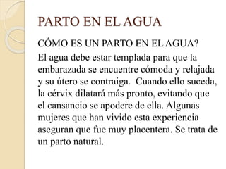 PARTO EN EL AGUA
CÓMO ES UN PARTO EN EL AGUA?
El agua debe estar templada para que la
embarazada se encuentre cómoda y relajada
y su útero se contraiga. Cuando ello suceda,
la cérvix dilatará más pronto, evitando que
el cansancio se apodere de ella. Algunas
mujeres que han vivido esta experiencia
aseguran que fue muy placentera. Se trata de
un parto natural.
 
