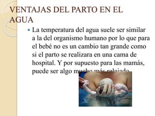VENTAJAS DEL PARTO EN EL
AGUA
 La temperatura del agua suele ser similar
a la del organismo humano por lo que para
el bebé no es un cambio tan grande como
si el parto se realizara en una cama de
hospital. Y por supuesto para las mamás,
puede ser algo mucho más relajado.
 