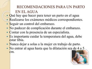 RECOMENDACIONES PARA UN PARTO
EN EL AGUA
 Qué hay que hacer para tener un parto en el agua
 Realizarse los exámenes médicos correspondientes.
 Seguir un control del embarazo.
 No padecer de complicación durante el embarazo.
 Contar con la presencia de un especialista.
 Es importante cuidar la temperatura del agua, debe
estar tibia.
 Nunca dejar a solas a la mujer en trabajo de parto.
 No entrar al agua hasta que la dilatación sea de 4 a 5
cm.
 