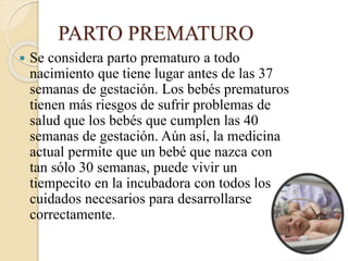 PARTO PREMATURO
 Se considera parto prematuro a todo
nacimiento que tiene lugar antes de las 37
semanas de gestación. Los bebés prematuros
tienen más riesgos de sufrir problemas de
salud que los bebés que cumplen las 40
semanas de gestación. Aún así, la medicina
actual permite que un bebé que nazca con
tan sólo 30 semanas, puede vivir un
tiempecito en la incubadora con todos los
cuidados necesarios para desarrollarse
correctamente.
 