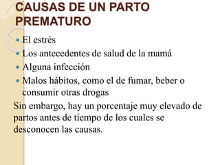 CAUSAS DE UN PARTO
PREMATURO
 El estrés
 Los antecedentes de salud de la mamá
 Alguna infección
 Malos hábitos, como el de fumar, beber o
consumir otras drogas
Sin embargo, hay un porcentaje muy elevado de
partos antes de tiempo de los cuales se
desconocen las causas.
 