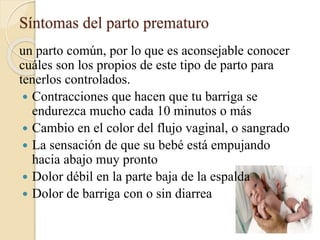 Síntomas del parto prematuro
un parto común, por lo que es aconsejable conocer
cuáles son los propios de este tipo de parto para
tenerlos controlados.
 Contracciones que hacen que tu barriga se
endurezca mucho cada 10 minutos o más
 Cambio en el color del flujo vaginal, o sangrado
 La sensación de que su bebé está empujando
hacia abajo muy pronto
 Dolor débil en la parte baja de la espalda
 Dolor de barriga con o sin diarrea
 