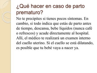 ¿Qué hacer en caso de parto
prematuro?
No te precipites si tienes pocos síntomas. En
cambio, si todo indica que estás de parto antes
de tiempo, descansa, bebe líquidos (nunca café
o refrescos) y acude directamente al hospital.
Allí, el médico te realizará un examen interno
del cuello uterino. Si el cuello se está dilatando,
es posible que tu bebé vaya a nacer ya.
 