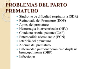 PROBLEMAS DEL PARTO
PREMATURO
 Síndrome de dificultad respiratoria (SDR)
 Retinopatía del Prematuro (ROP)
 Apnea del prematuro
 Hemorragia interventricular (HIV)
 Conducto arterial patente (CAP)
 Enterocolitis necrotizante (ECN)
 Ictericia del prematuro
 Anemia del prematuro
 Enfermedad pulmonar crónica o displasia
broncopulmonar (DBP)
 Infecciones
 