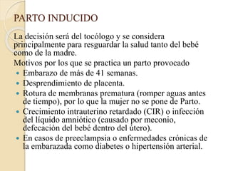 PARTO INDUCIDO
La decisión será del tocólogo y se considera
principalmente para resguardar la salud tanto del bebé
como de la madre.
Motivos por los que se practica un parto provocado
 Embarazo de más de 41 semanas.
 Desprendimiento de placenta.
 Rotura de membranas prematura (romper aguas antes
de tiempo), por lo que la mujer no se pone de Parto.
 Crecimiento intrauterino retardado (CIR) o infección
del líquido amniótico (causado por meconio,
defecación del bebé dentro del útero).
 En casos de preeclampsia o enfermedades crónicas de
la embarazada como diabetes o hipertensión arterial.
 