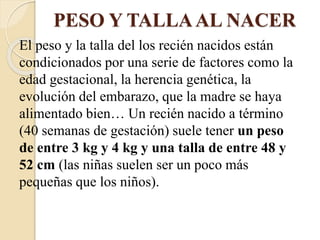 PESO Y TALLAAL NACER
El peso y la talla del los recién nacidos están
condicionados por una serie de factores como la
edad gestacional, la herencia genética, la
evolución del embarazo, que la madre se haya
alimentado bien… Un recién nacido a término
(40 semanas de gestación) suele tener un peso
de entre 3 kg y 4 kg y una talla de entre 48 y
52 cm (las niñas suelen ser un poco más
pequeñas que los niños).
 